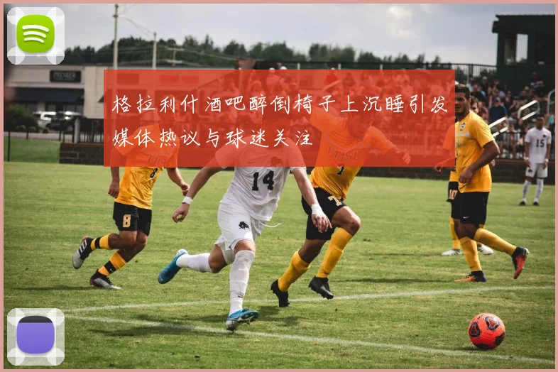 格拉利什酒吧醉倒椅子上沉睡引发媒体热议与球迷关注