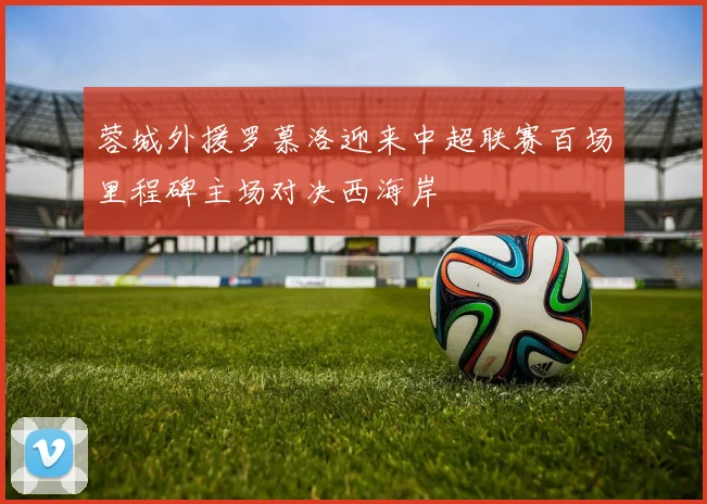 蓉城外援罗慕洛迎来中超联赛百场里程碑主场对决西海岸