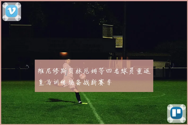 维尼修斯贝林厄姆等四名球员重返皇马训练场备战新赛季