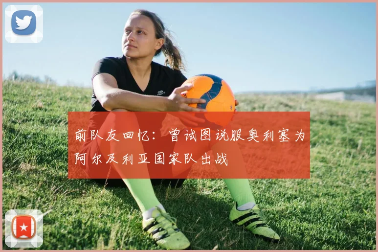 前队友回忆：曾试图说服奥利塞为阿尔及利亚国家队出战