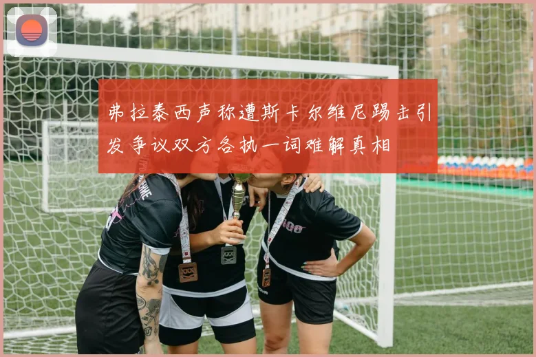 弗拉泰西声称遭斯卡尔维尼踢击引发争议双方各执一词难解真相