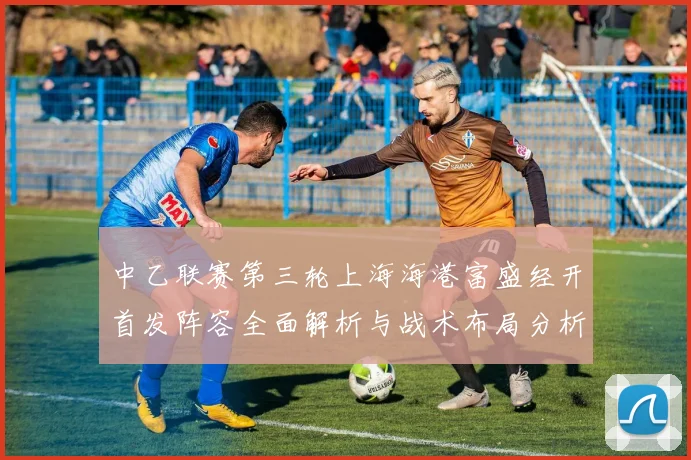 中乙联赛第三轮上海海港富盛经开首发阵容全面解析与战术布局分析