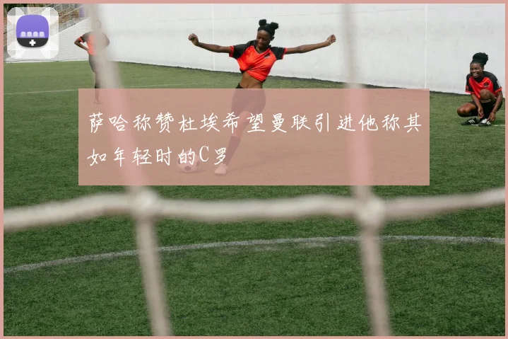 萨哈称赞杜埃希望曼联引进他称其如年轻时的C罗