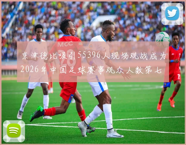 京津德比吸引55396人现场观战成为2026年中国足球赛事观众人数第七位