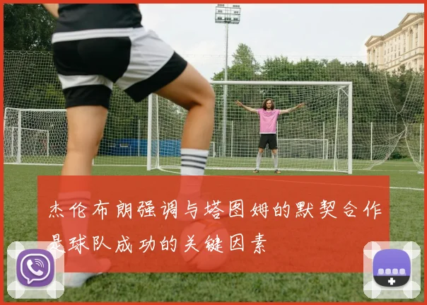 杰伦布朗强调与塔图姆的默契合作是球队成功的关键因素