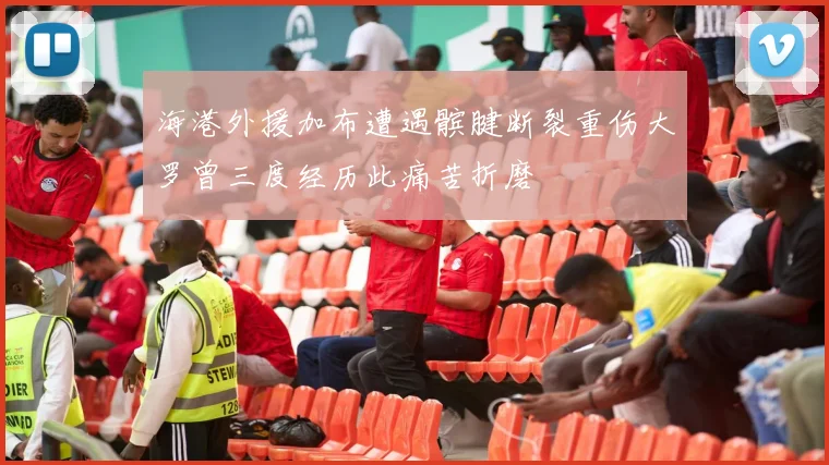 海港外援加布遭遇髌腱断裂重伤大罗曾三度经历此痛苦折磨