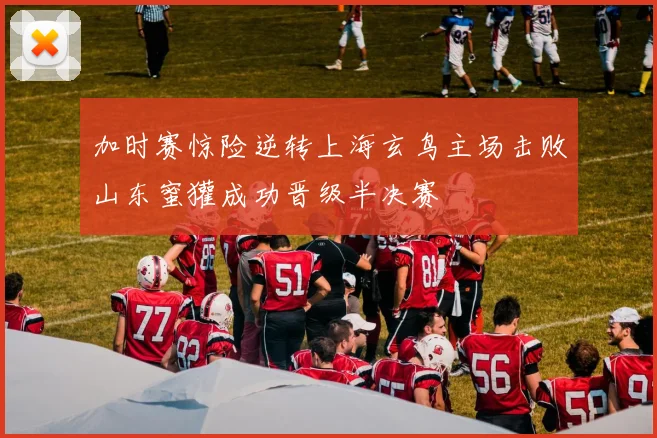 加时赛惊险逆转上海玄鸟主场击败山东蜜獾成功晋级半决赛