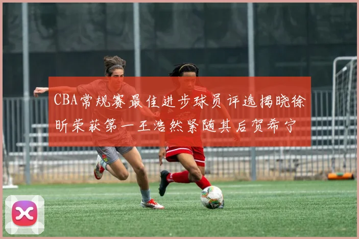 CBA常规赛最佳进步球员评选揭晓徐昕荣获第一王浩然紧随其后贺希宁位列第三