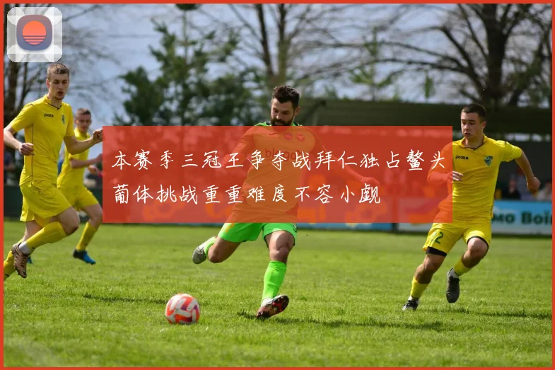 本赛季三冠王争夺战拜仁独占鳌头葡体挑战重重难度不容小觑