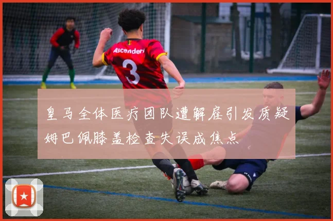 皇马全体医疗团队遭解雇引发质疑姆巴佩膝盖检查失误成焦点