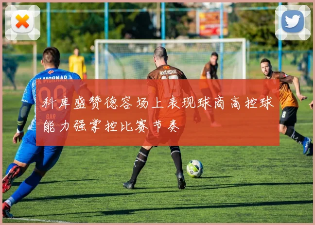 科库盛赞德容场上表现球商高控球能力强掌控比赛节奏