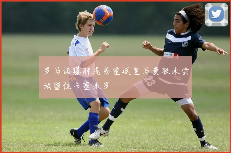 罗马诺曝胖虎或重返皇马曼联未尝试留住卡塞米罗