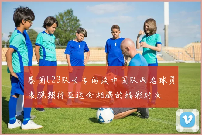 泰国U23队长专访谈中国队两名球员表现期待亚运会相遇的精彩对决