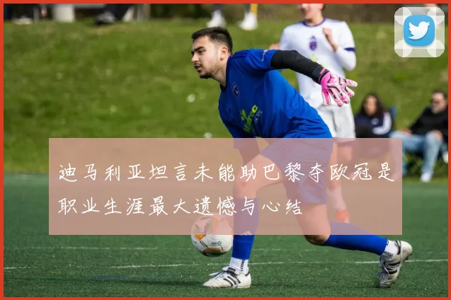 迪马利亚坦言未能助巴黎夺欧冠是职业生涯最大遗憾与心结
