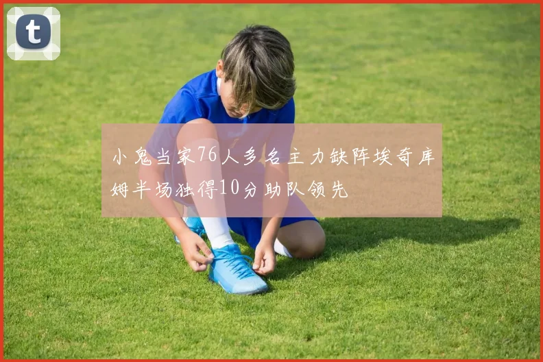 小鬼当家76人多名主力缺阵埃奇库姆半场独得10分助队领先