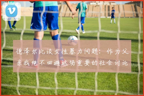 德泽尔比谈女性暴力问题：作为父亲我绝不回避这场重要的社会讨论