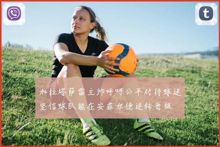 加拉塔萨雷主帅呼吁公平对待球迷坚信球队能在安菲尔德逆转晋级