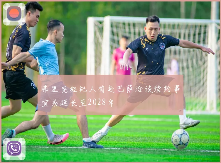 弗里克经纪人将赴巴萨洽谈续约事宜或延长至2028年