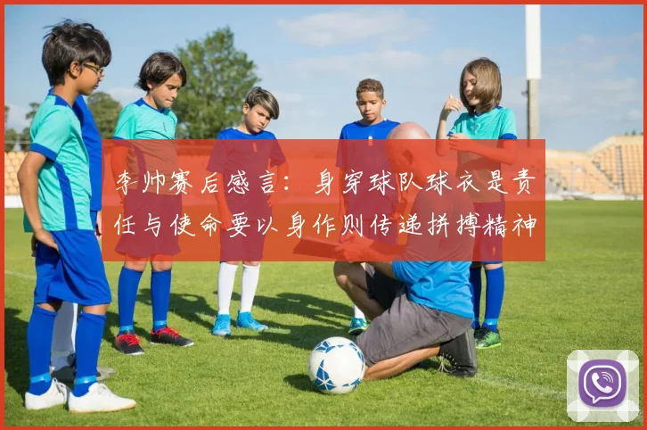 李帅赛后感言：身穿球队球衣是责任与使命要以身作则传递拼搏精神