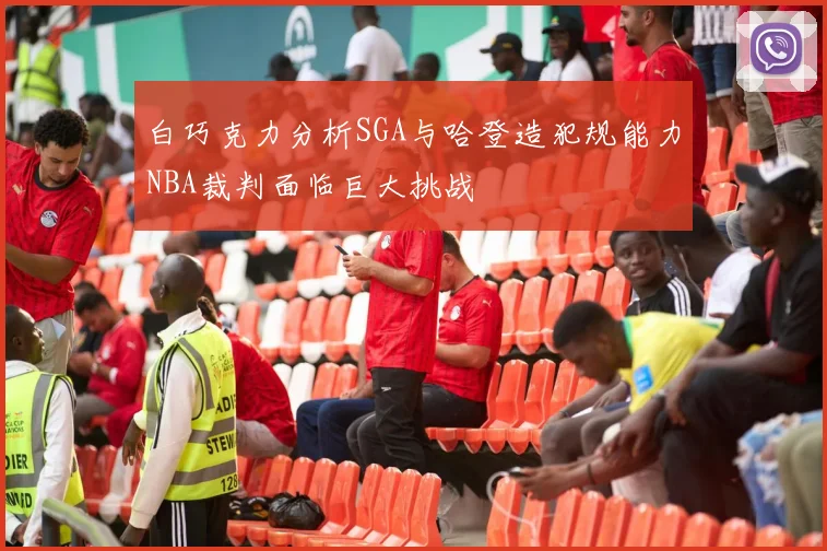 白巧克力分析SGA与哈登造犯规能力NBA裁判面临巨大挑战