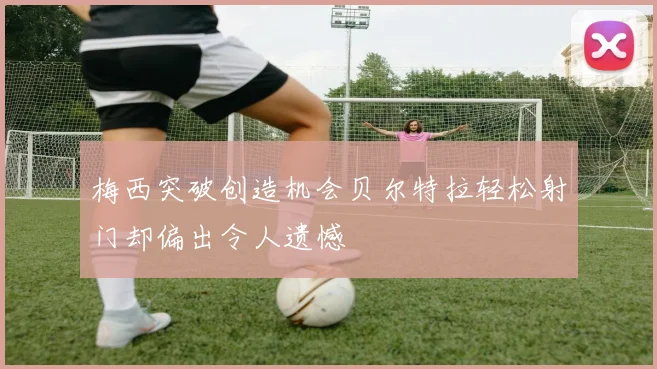 梅西突破创造机会贝尔特拉轻松射门却偏出令人遗憾