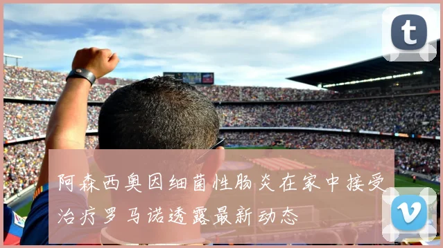 阿森西奥因细菌性肠炎在家中接受治疗罗马诺透露最新动态