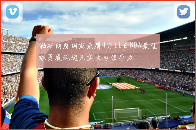 勒布朗詹姆斯荣膺4月11日NBA最佳球员展现超凡实力与领导力