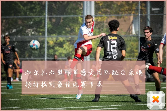 加尔扎加盟绿军感受团队配合乐趣期待找到最佳比赛节奏