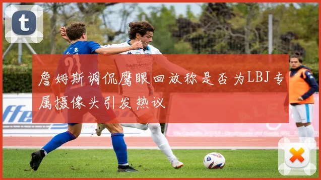 詹姆斯调侃鹰眼回放称是否为LBJ专属摄像头引发热议